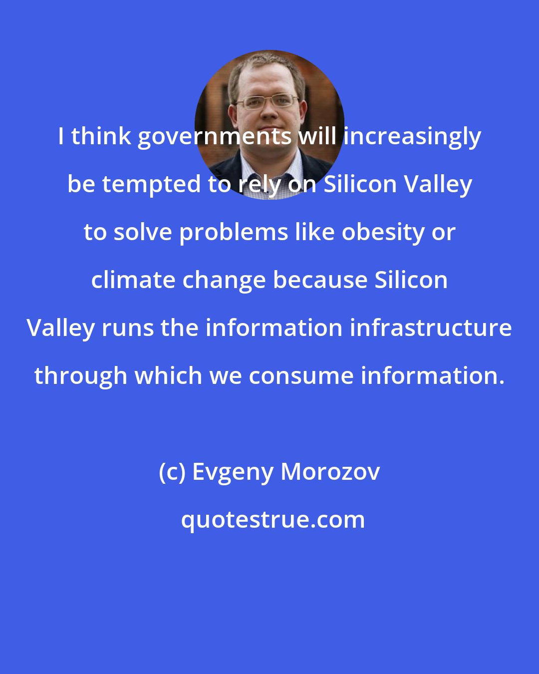 Evgeny Morozov: I think governments will increasingly be tempted to rely on Silicon Valley to solve problems like obesity or climate change because Silicon Valley runs the information infrastructure through which we consume information.