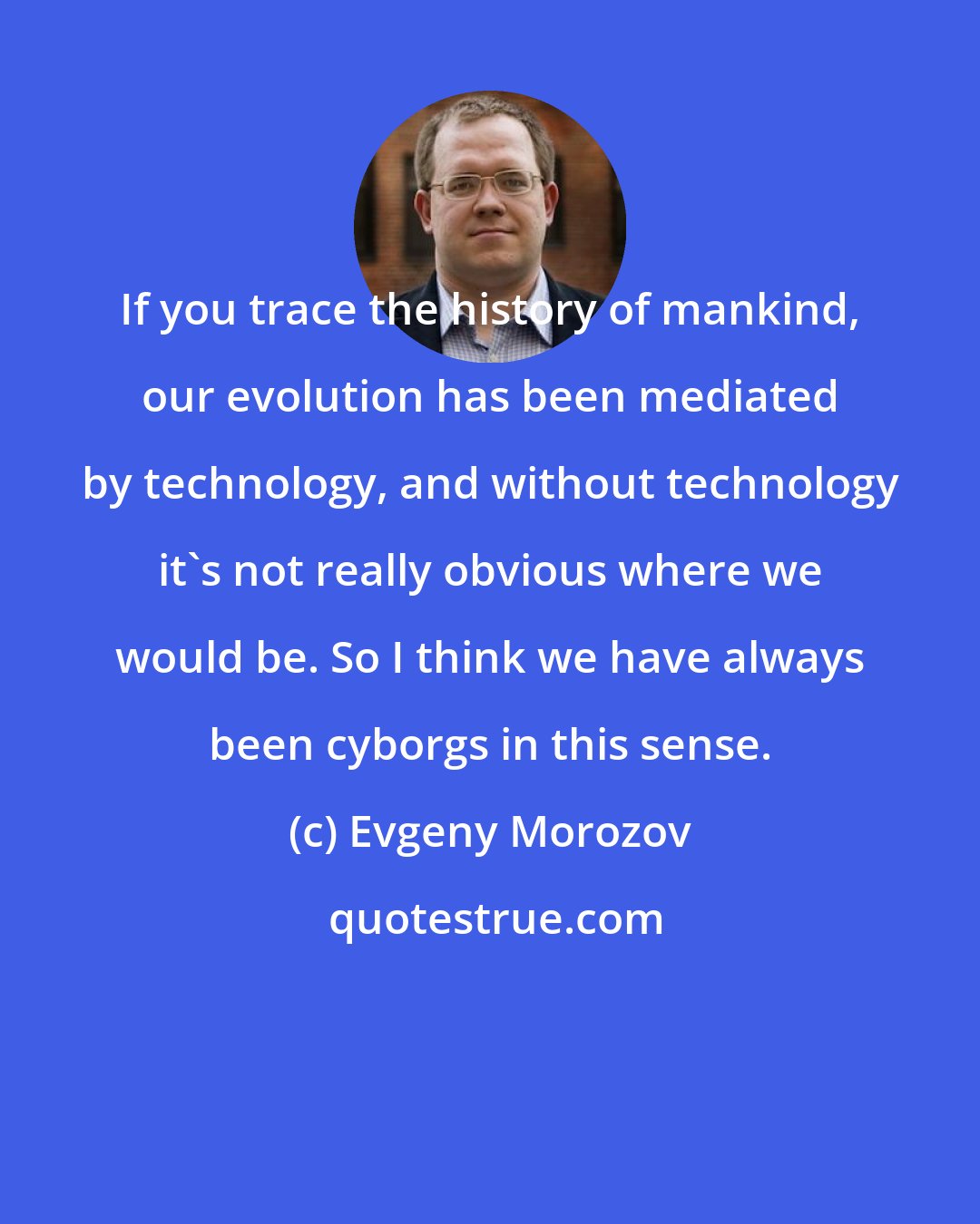 Evgeny Morozov: If you trace the history of mankind, our evolution has been mediated by technology, and without technology it's not really obvious where we would be. So I think we have always been cyborgs in this sense.