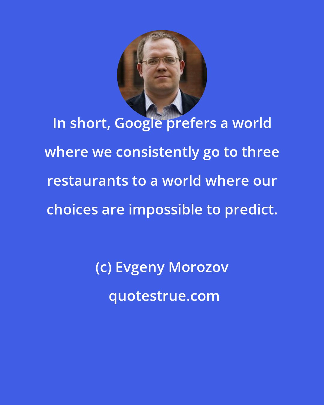 Evgeny Morozov: In short, Google prefers a world where we consistently go to three restaurants to a world where our choices are impossible to predict.