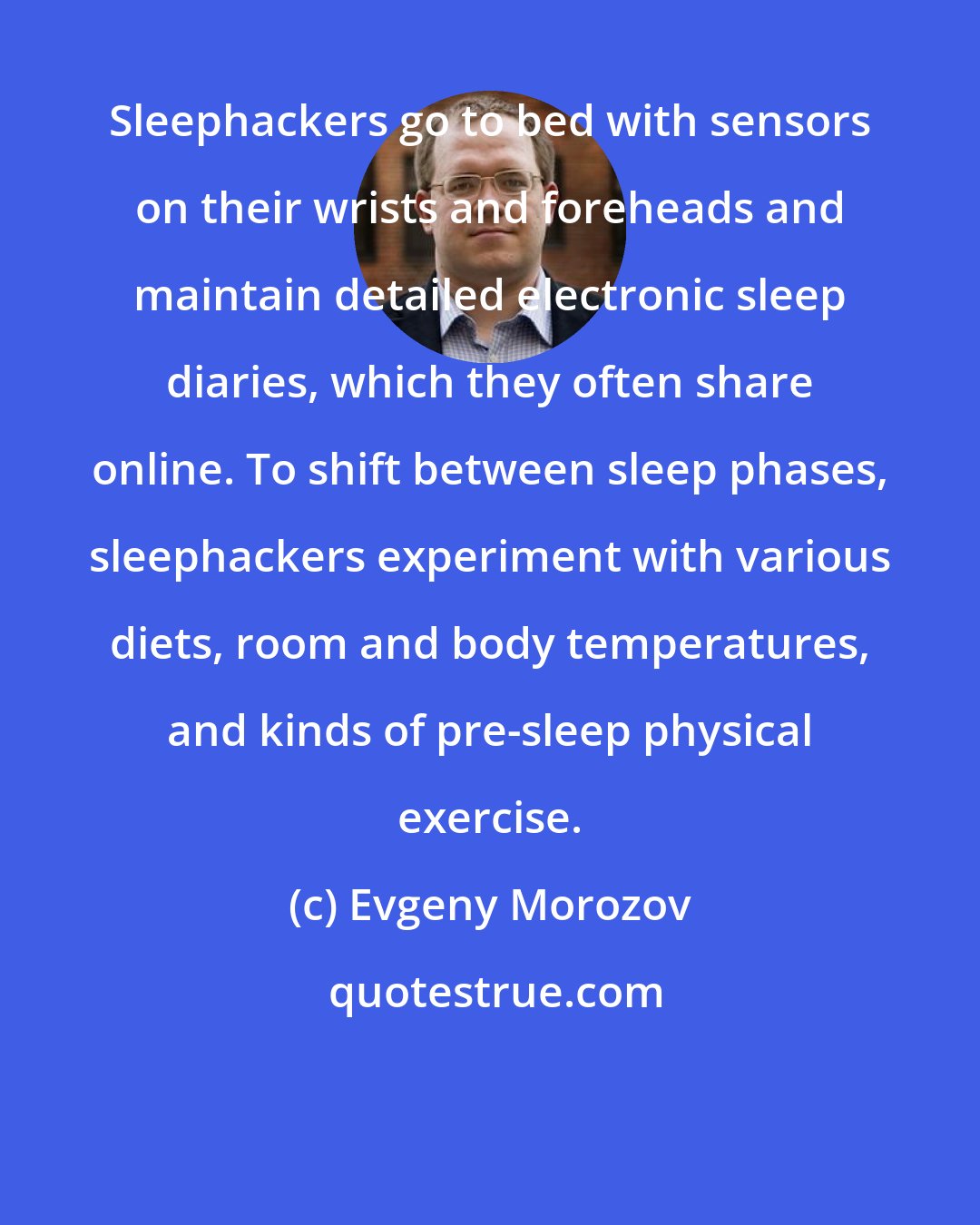 Evgeny Morozov: Sleephackers go to bed with sensors on their wrists and foreheads and maintain detailed electronic sleep diaries, which they often share online. To shift between sleep phases, sleephackers experiment with various diets, room and body temperatures, and kinds of pre-sleep physical exercise.