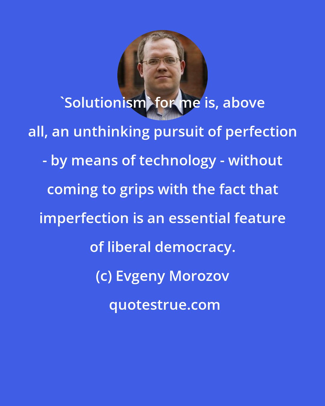 Evgeny Morozov: 'Solutionism' for me is, above all, an unthinking pursuit of perfection - by means of technology - without coming to grips with the fact that imperfection is an essential feature of liberal democracy.