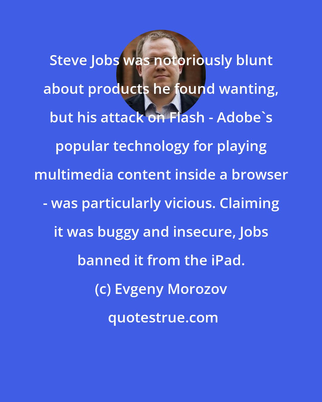 Evgeny Morozov: Steve Jobs was notoriously blunt about products he found wanting, but his attack on Flash - Adobe's popular technology for playing multimedia content inside a browser - was particularly vicious. Claiming it was buggy and insecure, Jobs banned it from the iPad.