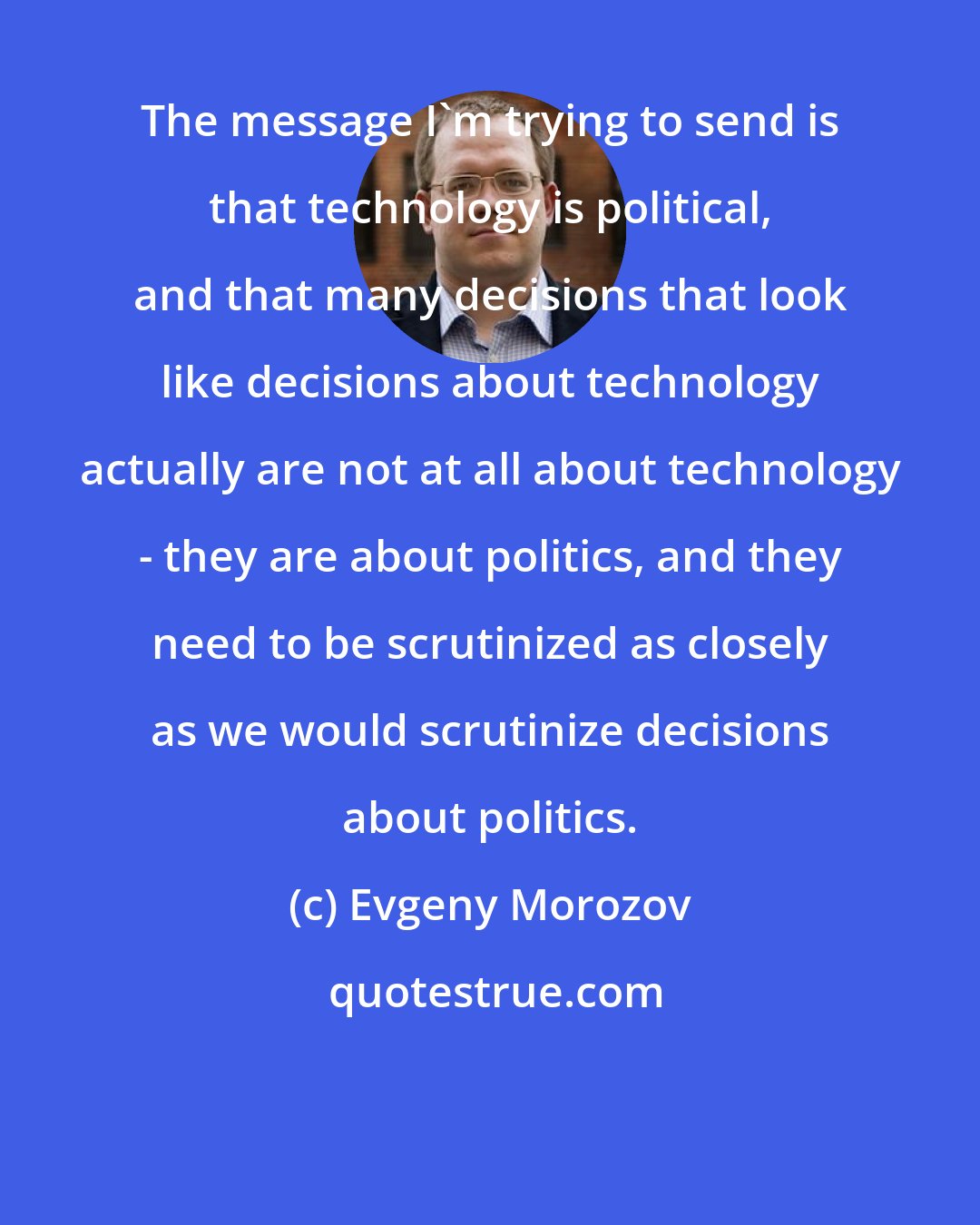 Evgeny Morozov: The message I'm trying to send is that technology is political, and that many decisions that look like decisions about technology actually are not at all about technology - they are about politics, and they need to be scrutinized as closely as we would scrutinize decisions about politics.