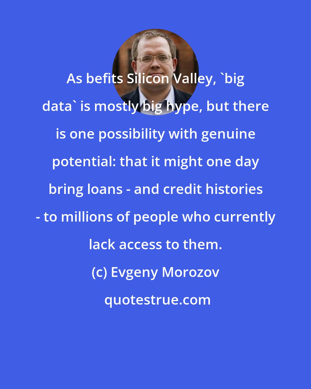 Evgeny Morozov: As befits Silicon Valley, 'big data' is mostly big hype, but there is one possibility with genuine potential: that it might one day bring loans - and credit histories - to millions of people who currently lack access to them.