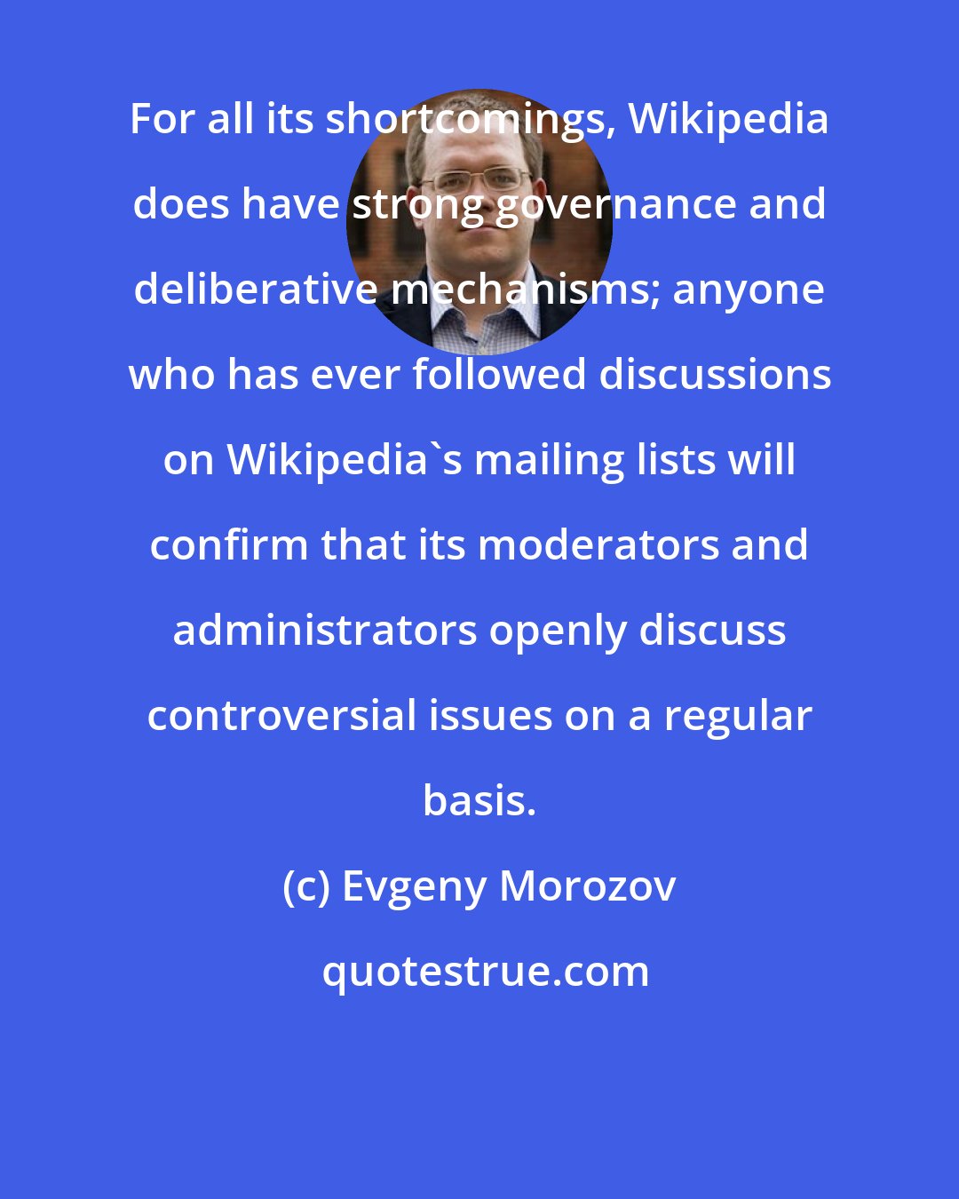 Evgeny Morozov: For all its shortcomings, Wikipedia does have strong governance and deliberative mechanisms; anyone who has ever followed discussions on Wikipedia's mailing lists will confirm that its moderators and administrators openly discuss controversial issues on a regular basis.