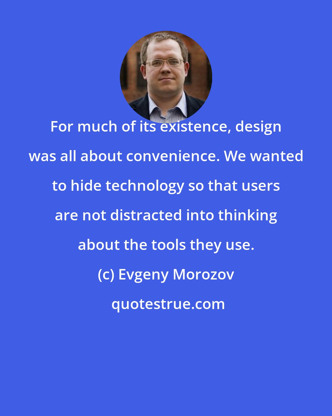 Evgeny Morozov: For much of its existence, design was all about convenience. We wanted to hide technology so that users are not distracted into thinking about the tools they use.
