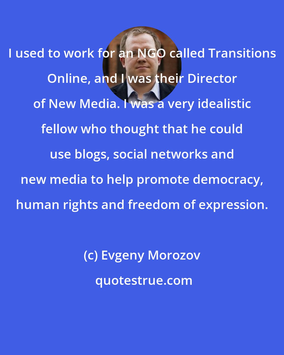Evgeny Morozov: I used to work for an NGO called Transitions Online, and I was their Director of New Media. I was a very idealistic fellow who thought that he could use blogs, social networks and new media to help promote democracy, human rights and freedom of expression.