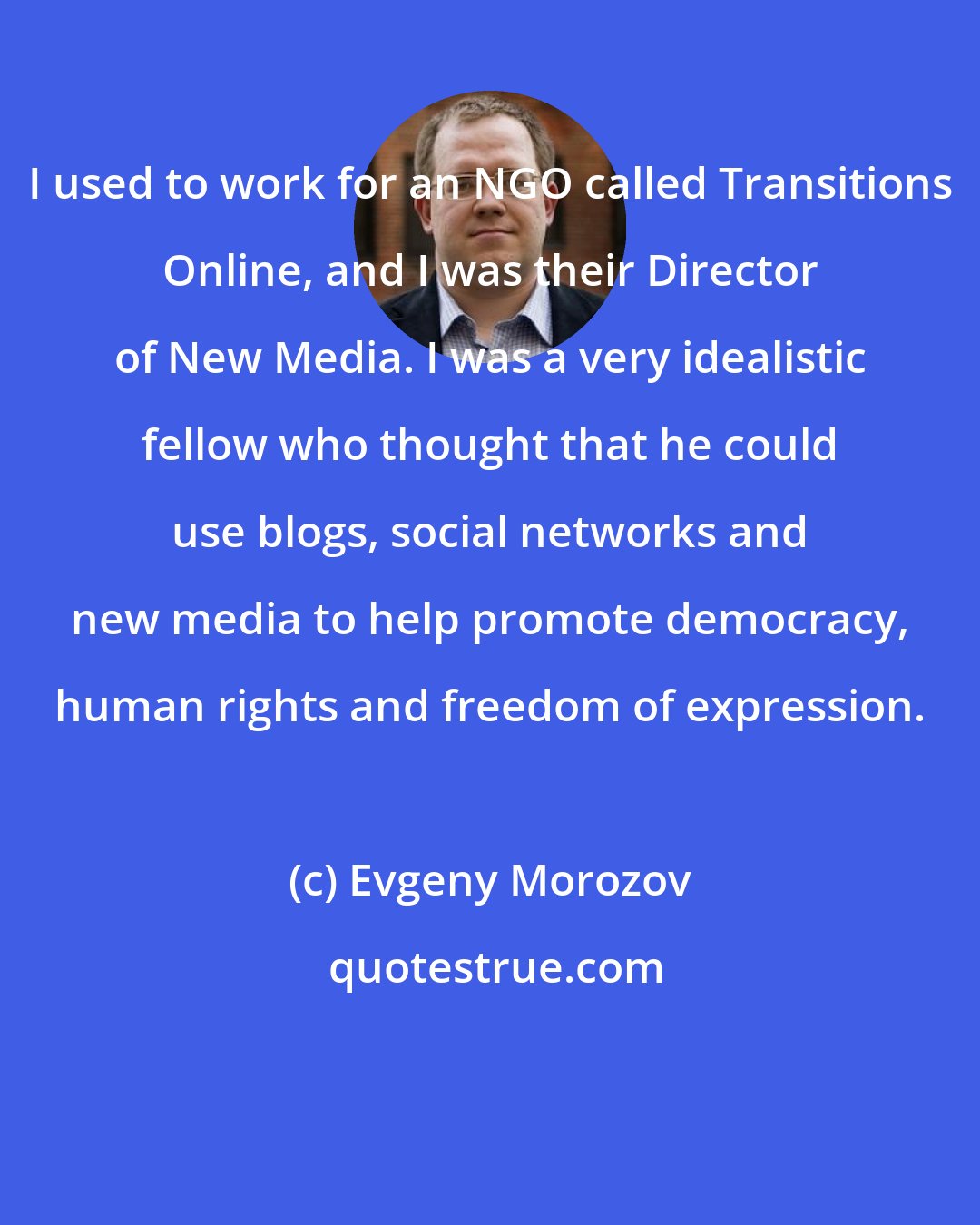 Evgeny Morozov: I used to work for an NGO called Transitions Online, and I was their Director of New Media. I was a very idealistic fellow who thought that he could use blogs, social networks and new media to help promote democracy, human rights and freedom of expression.