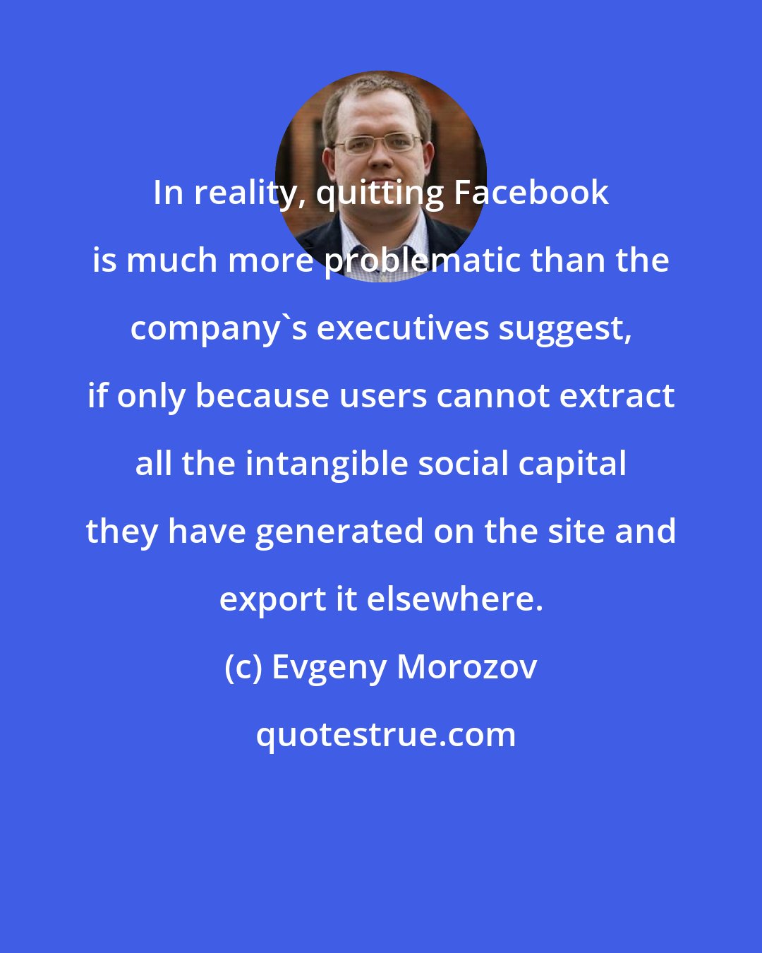 Evgeny Morozov: In reality, quitting Facebook is much more problematic than the company's executives suggest, if only because users cannot extract all the intangible social capital they have generated on the site and export it elsewhere.