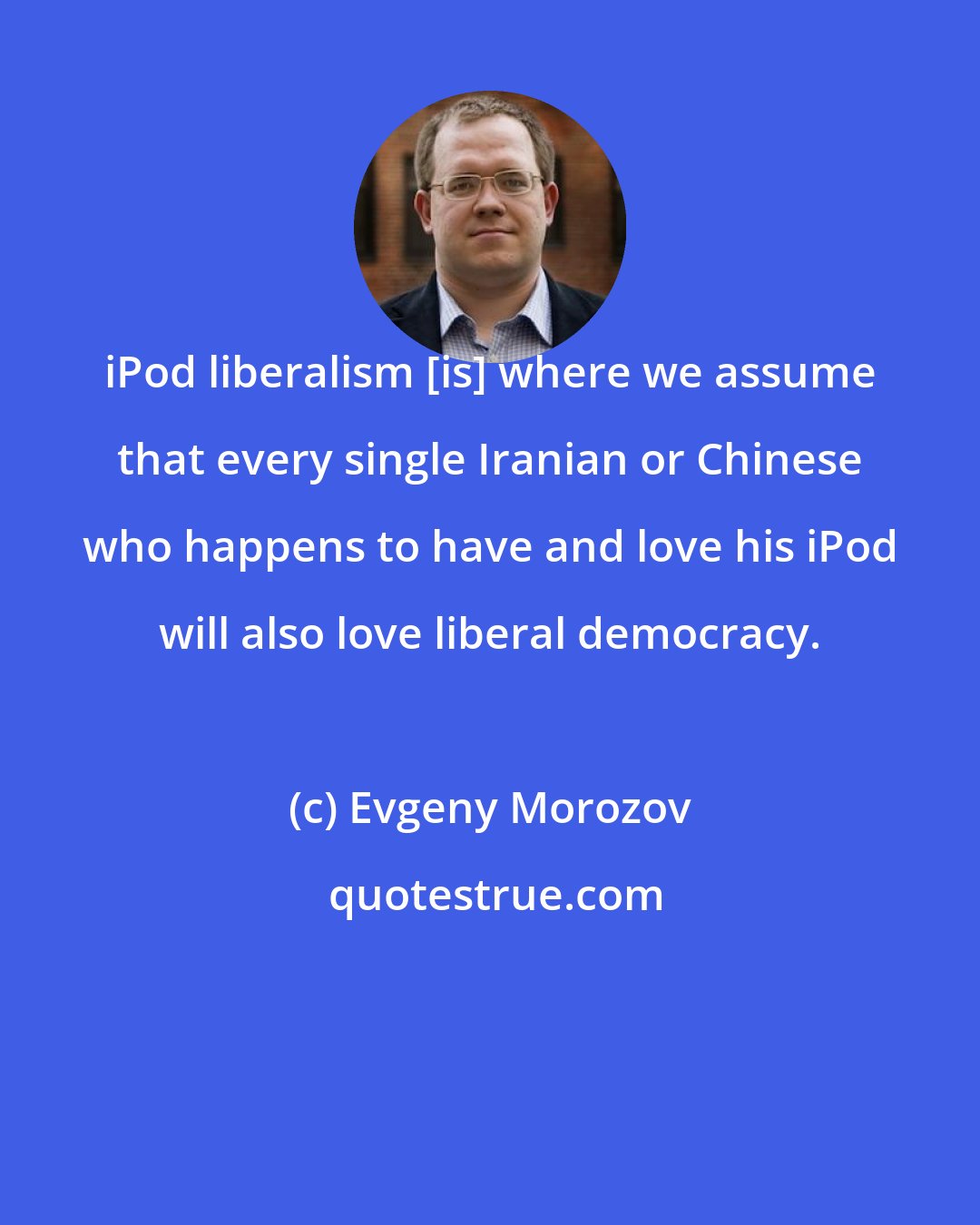 Evgeny Morozov: iPod liberalism [is] where we assume that every single Iranian or Chinese who happens to have and love his iPod will also love liberal democracy.