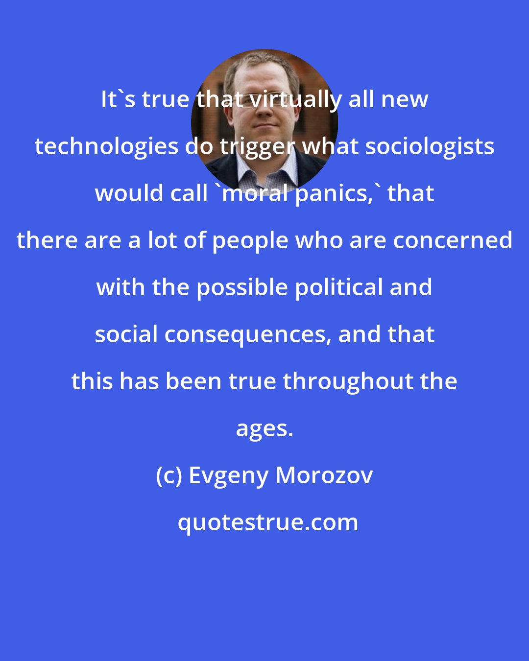 Evgeny Morozov: It's true that virtually all new technologies do trigger what sociologists would call 'moral panics,' that there are a lot of people who are concerned with the possible political and social consequences, and that this has been true throughout the ages.