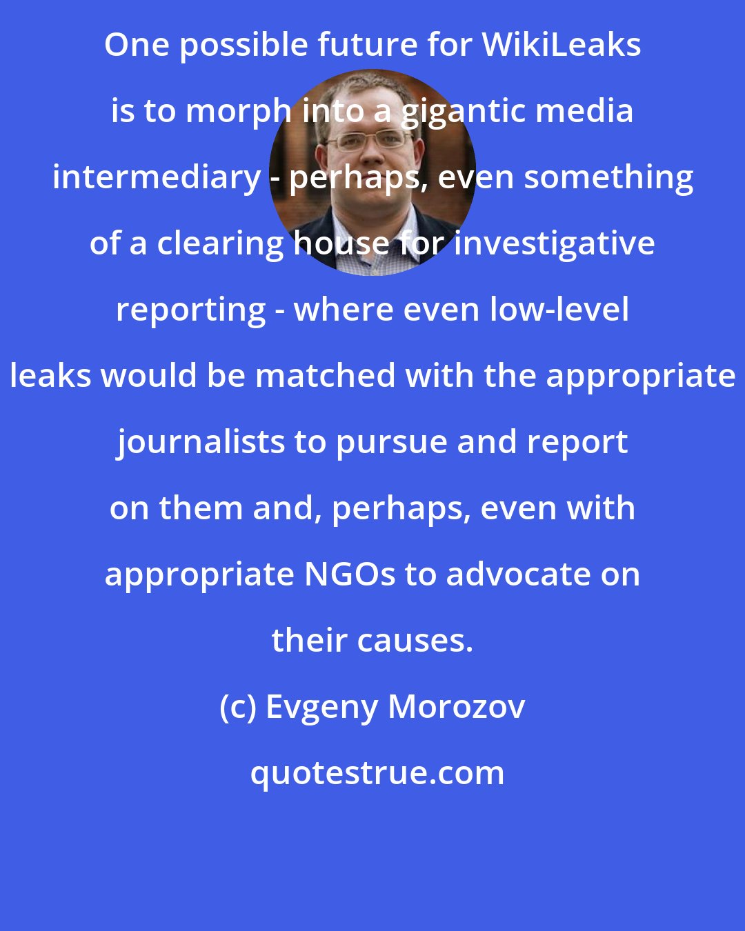 Evgeny Morozov: One possible future for WikiLeaks is to morph into a gigantic media intermediary - perhaps, even something of a clearing house for investigative reporting - where even low-level leaks would be matched with the appropriate journalists to pursue and report on them and, perhaps, even with appropriate NGOs to advocate on their causes.