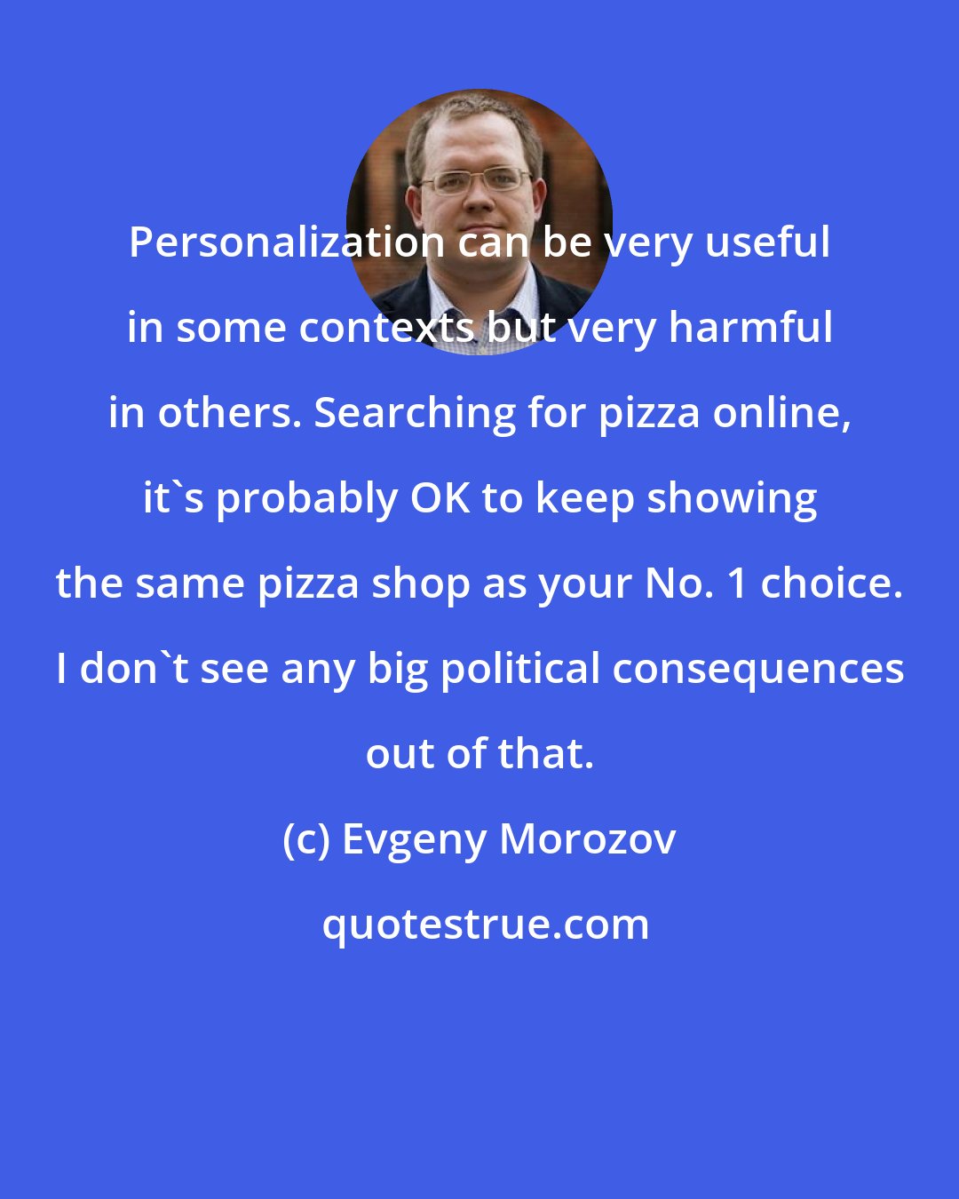 Evgeny Morozov: Personalization can be very useful in some contexts but very harmful in others. Searching for pizza online, it's probably OK to keep showing the same pizza shop as your No. 1 choice. I don't see any big political consequences out of that.