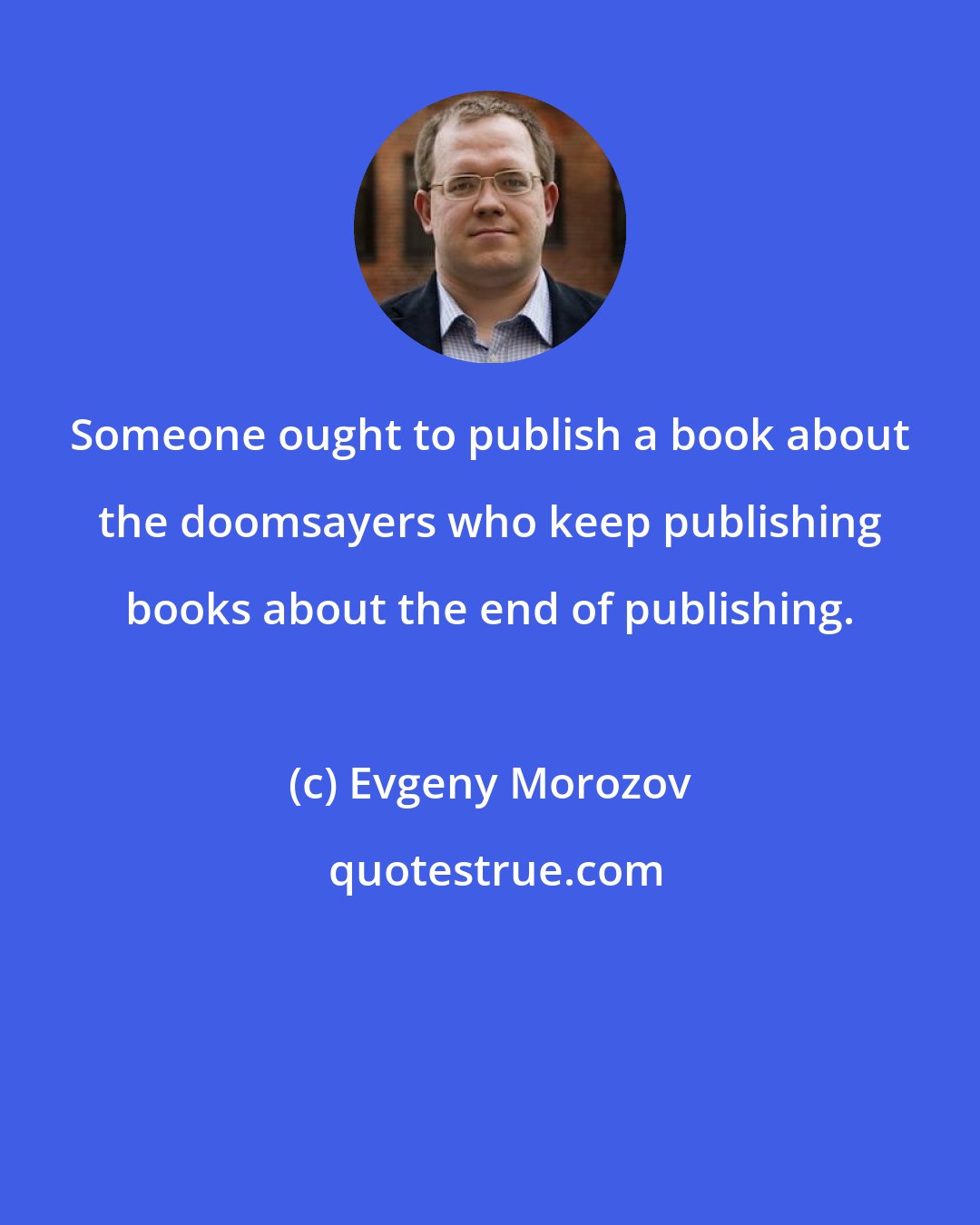 Evgeny Morozov: Someone ought to publish a book about the doomsayers who keep publishing books about the end of publishing.