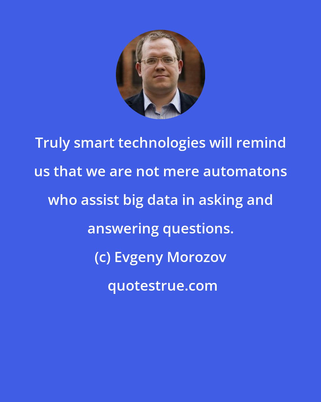 Evgeny Morozov: Truly smart technologies will remind us that we are not mere automatons who assist big data in asking and answering questions.