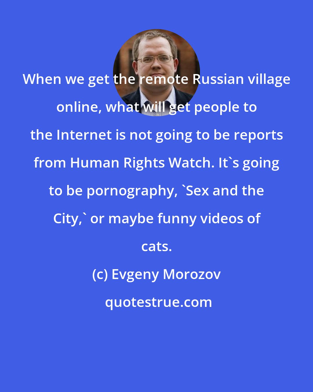 Evgeny Morozov: When we get the remote Russian village online, what will get people to the Internet is not going to be reports from Human Rights Watch. It's going to be pornography, 'Sex and the City,' or maybe funny videos of cats.