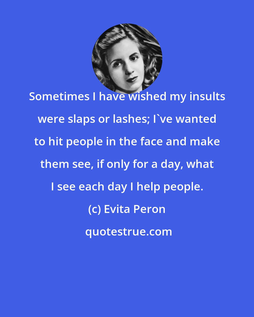 Evita Peron: Sometimes I have wished my insults were slaps or lashes; I've wanted to hit people in the face and make them see, if only for a day, what I see each day I help people.