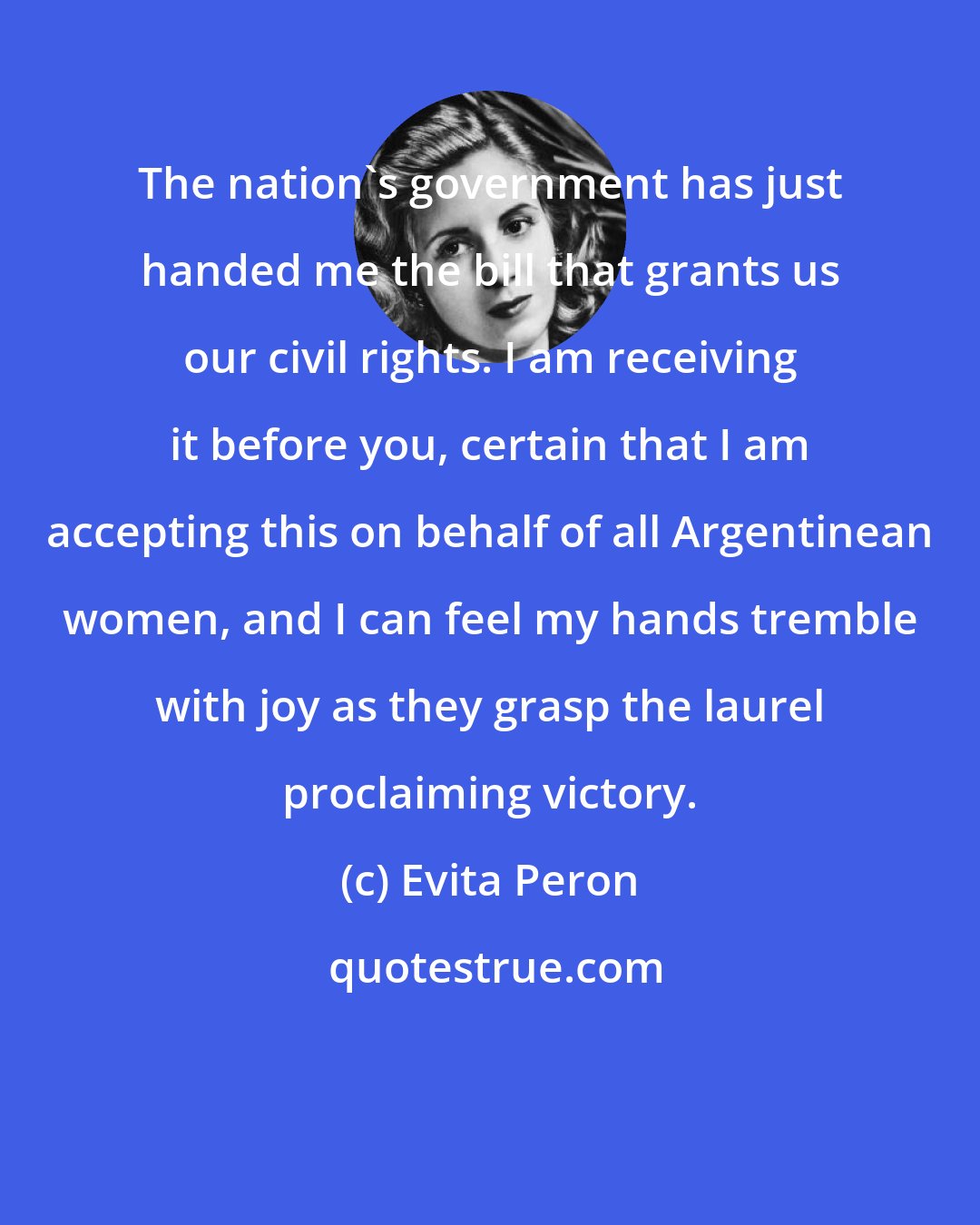Evita Peron: The nation's government has just handed me the bill that grants us our civil rights. I am receiving it before you, certain that I am accepting this on behalf of all Argentinean women, and I can feel my hands tremble with joy as they grasp the laurel proclaiming victory.