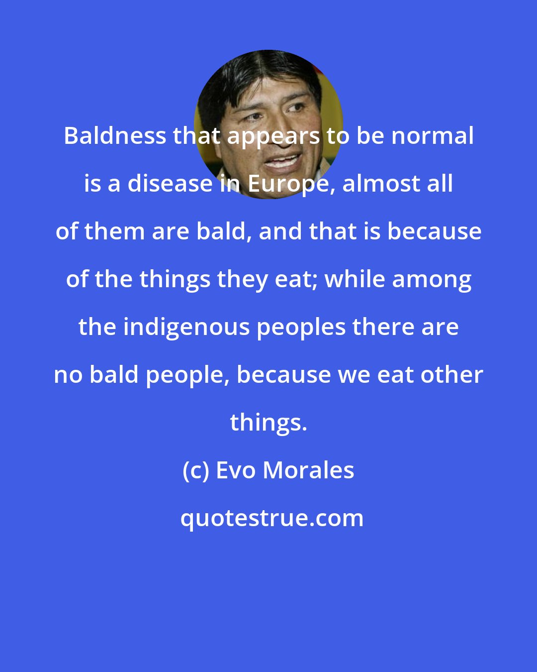 Evo Morales: Baldness that appears to be normal is a disease in Europe, almost all of them are bald, and that is because of the things they eat; while among the indigenous peoples there are no bald people, because we eat other things.