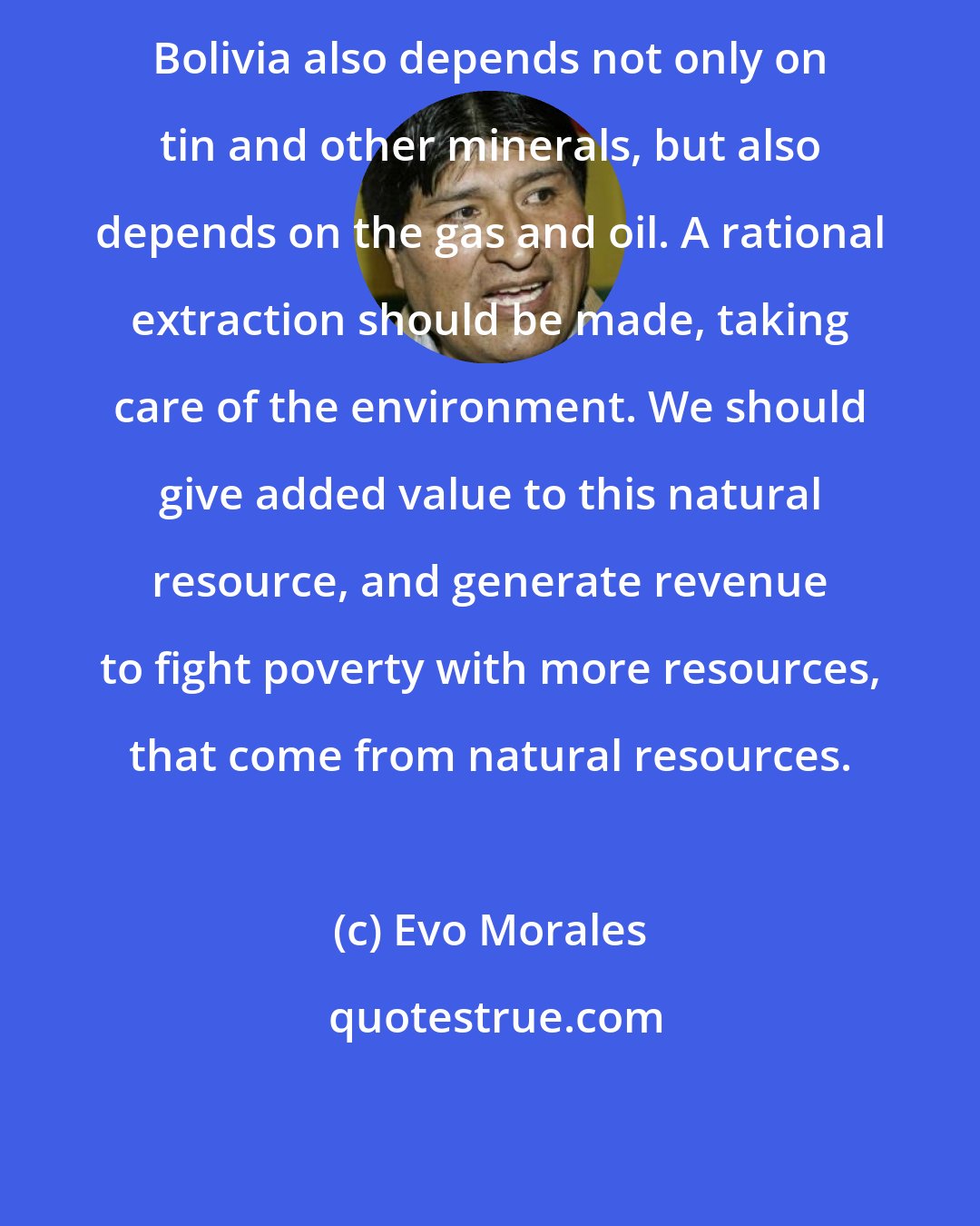 Evo Morales: Bolivia also depends not only on tin and other minerals, but also depends on the gas and oil. A rational extraction should be made, taking care of the environment. We should give added value to this natural resource, and generate revenue to fight poverty with more resources, that come from natural resources.