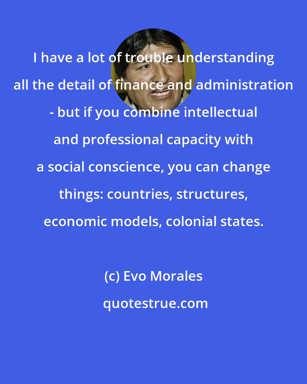 Evo Morales: I have a lot of trouble understanding all the detail of finance and administration - but if you combine intellectual and professional capacity with a social conscience, you can change things: countries, structures, economic models, colonial states.