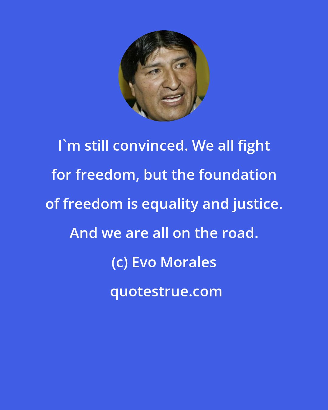 Evo Morales: I'm still convinced. We all fight for freedom, but the foundation of freedom is equality and justice. And we are all on the road.