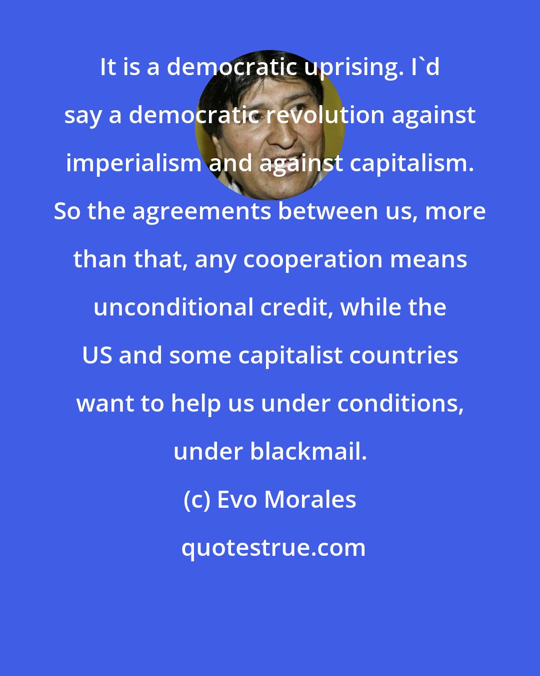 Evo Morales: It is a democratic uprising. I'd say a democratic revolution against imperialism and against capitalism. So the agreements between us, more than that, any cooperation means unconditional credit, while the US and some capitalist countries want to help us under conditions, under blackmail.