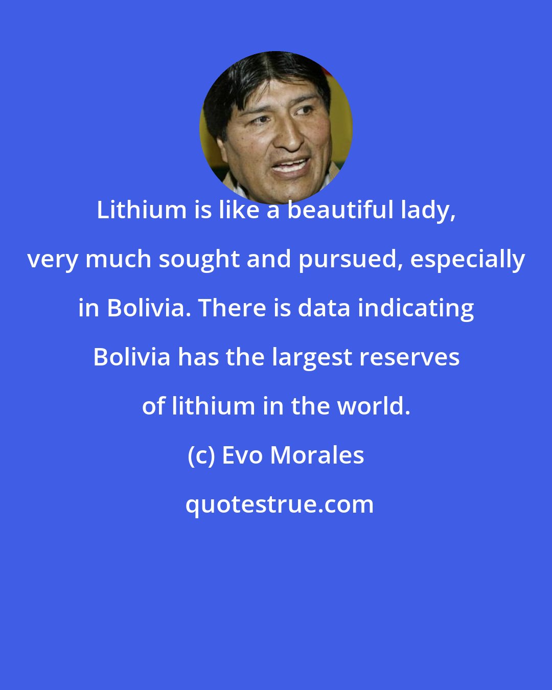 Evo Morales: Lithium is like a beautiful lady, very much sought and pursued, especially in Bolivia. There is data indicating Bolivia has the largest reserves of lithium in the world.