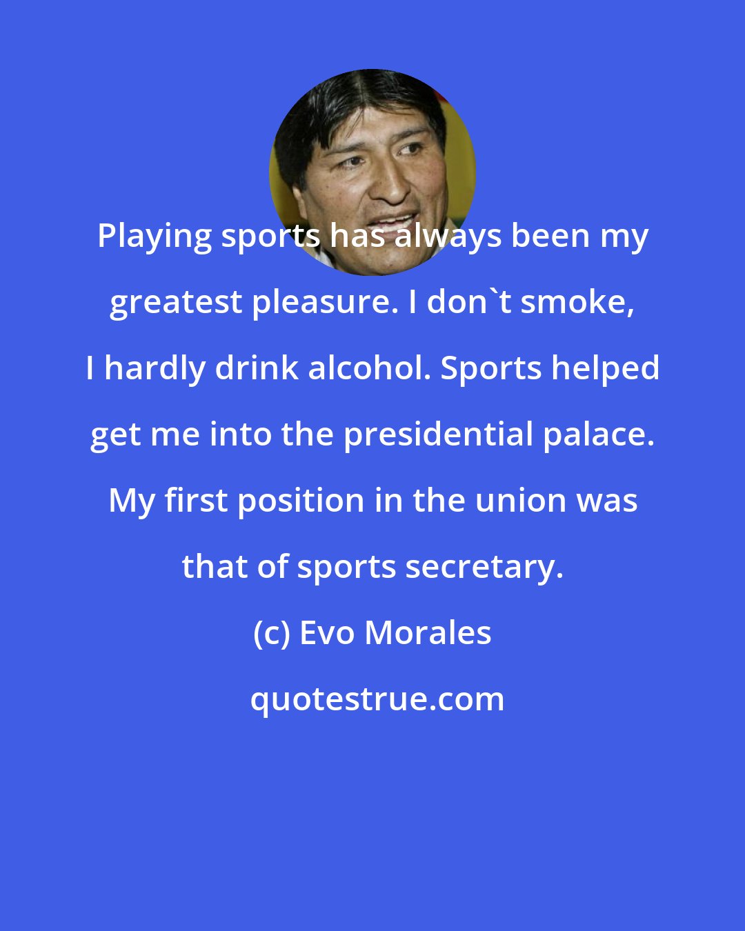 Evo Morales: Playing sports has always been my greatest pleasure. I don't smoke, I hardly drink alcohol. Sports helped get me into the presidential palace. My first position in the union was that of sports secretary.