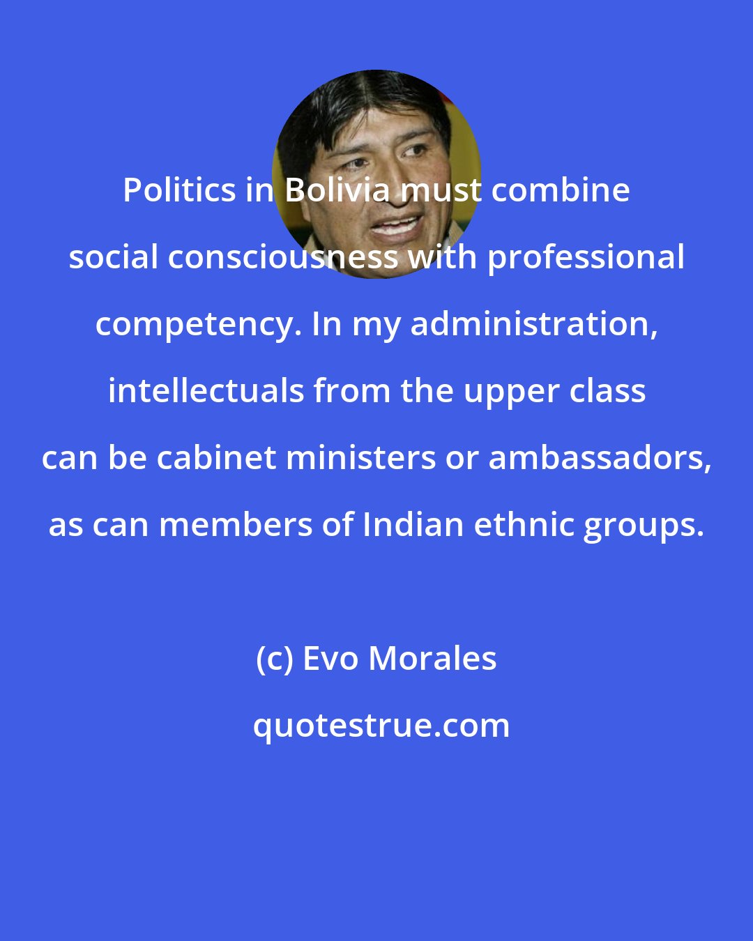 Evo Morales: Politics in Bolivia must combine social consciousness with professional competency. In my administration, intellectuals from the upper class can be cabinet ministers or ambassadors, as can members of Indian ethnic groups.