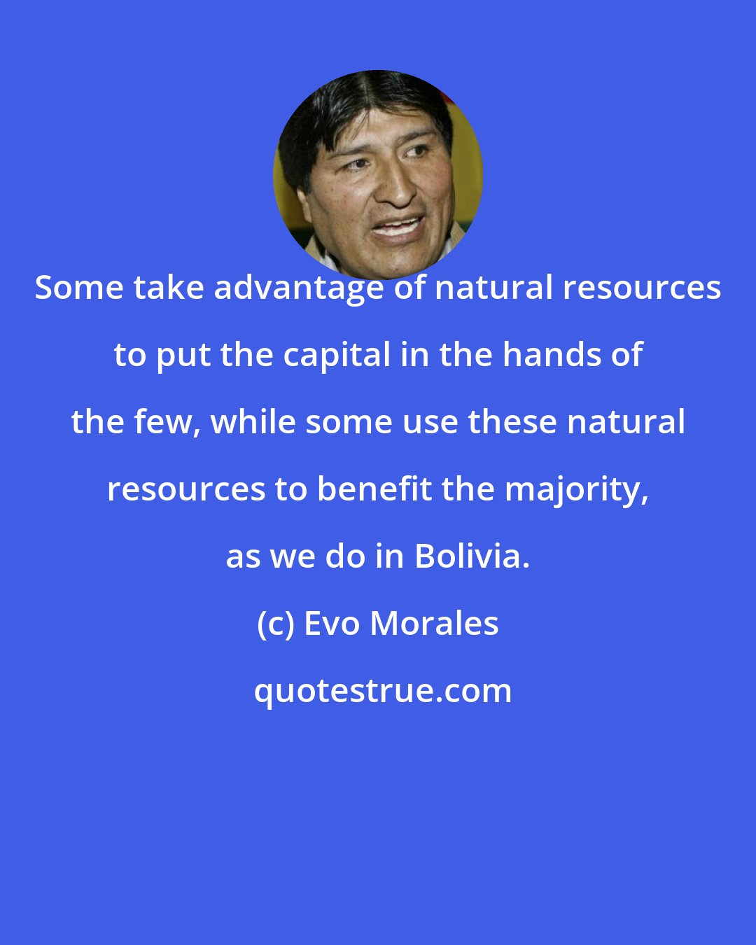 Evo Morales: Some take advantage of natural resources to put the capital in the hands of the few, while some use these natural resources to benefit the majority, as we do in Bolivia.