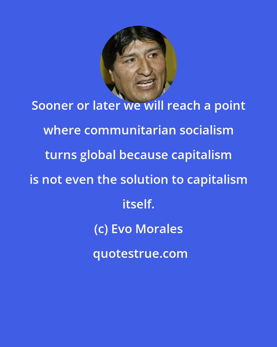 Evo Morales: Sooner or later we will reach a point where communitarian socialism turns global because capitalism is not even the solution to capitalism itself.