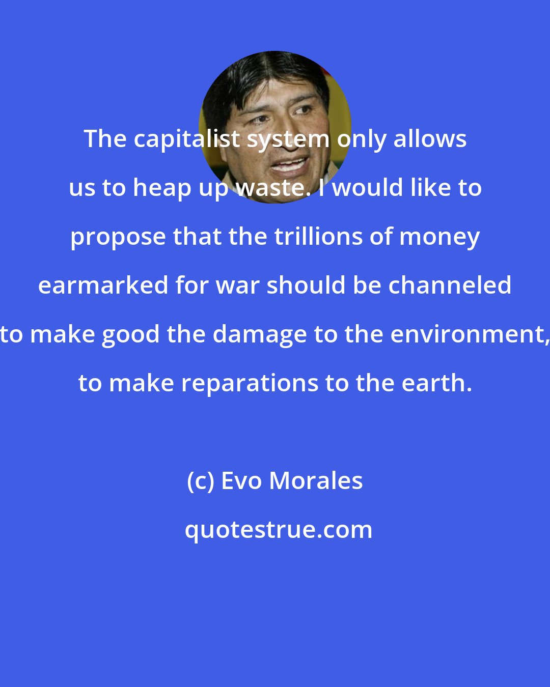 Evo Morales: The capitalist system only allows us to heap up waste. I would like to propose that the trillions of money earmarked for war should be channeled to make good the damage to the environment, to make reparations to the earth.