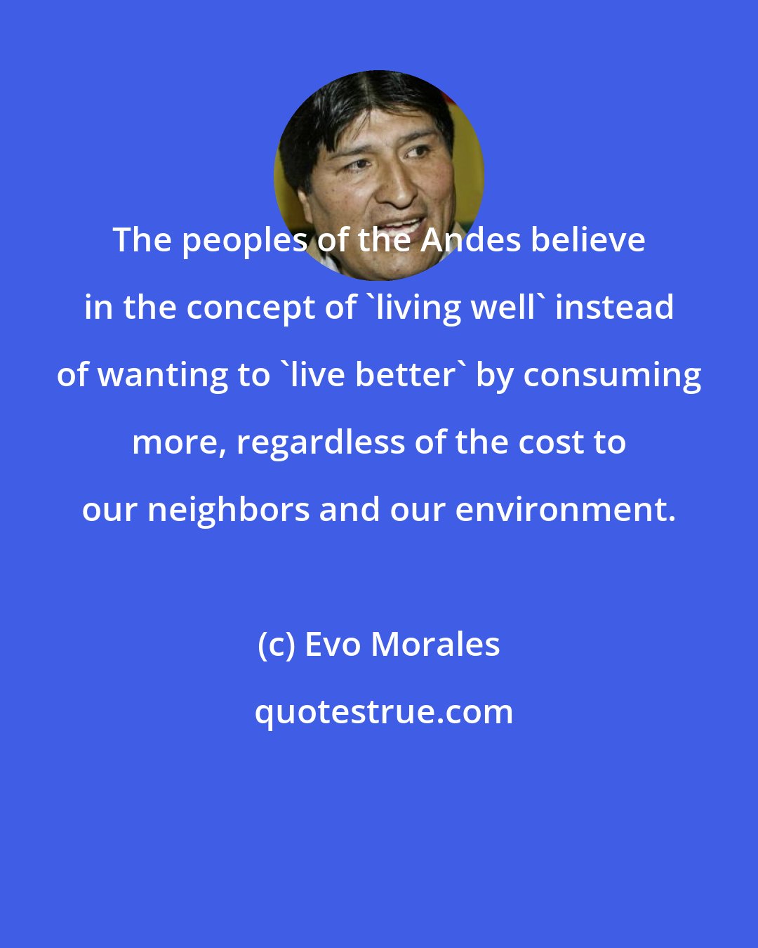 Evo Morales: The peoples of the Andes believe in the concept of 'living well' instead of wanting to 'live better' by consuming more, regardless of the cost to our neighbors and our environment.