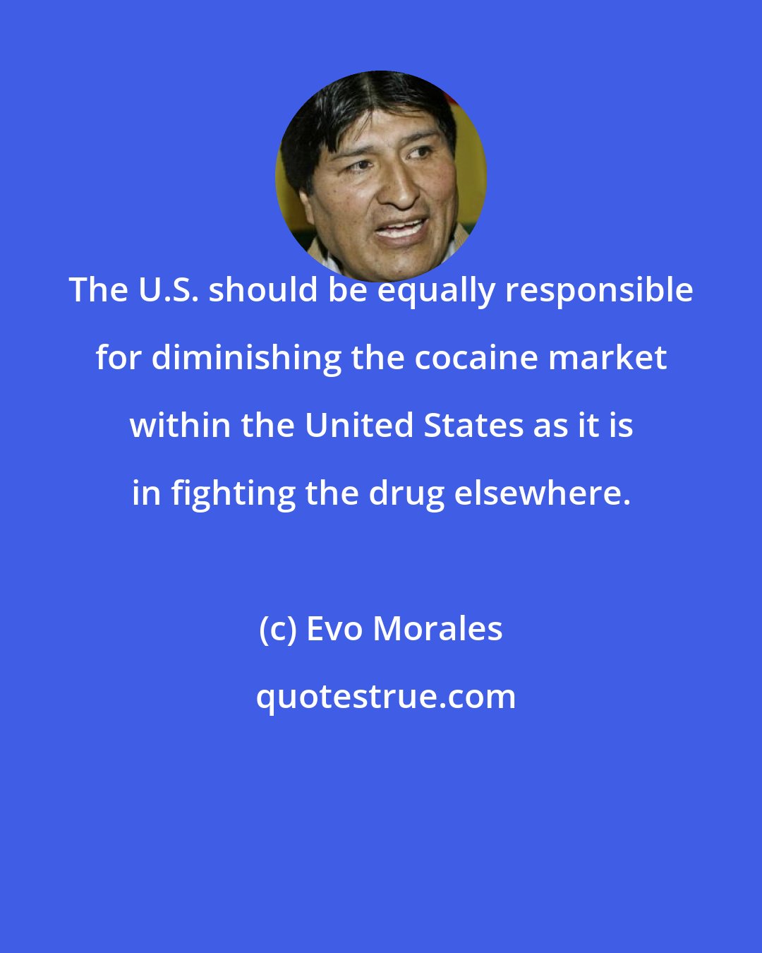 Evo Morales: The U.S. should be equally responsible for diminishing the cocaine market within the United States as it is in fighting the drug elsewhere.