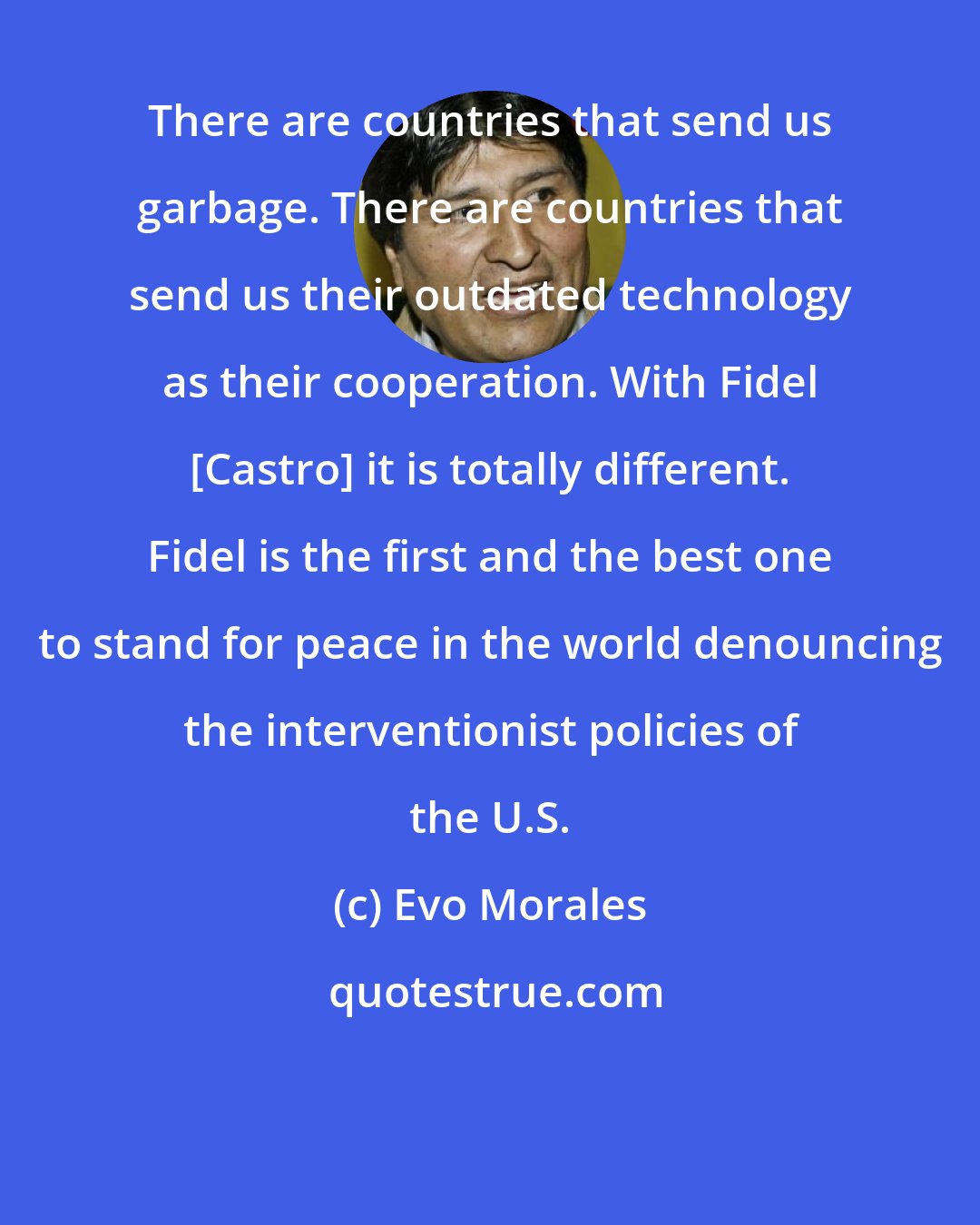 Evo Morales: There are countries that send us garbage. There are countries that send us their outdated technology as their cooperation. With Fidel [Castro] it is totally different. Fidel is the first and the best one to stand for peace in the world denouncing the interventionist policies of the U.S.