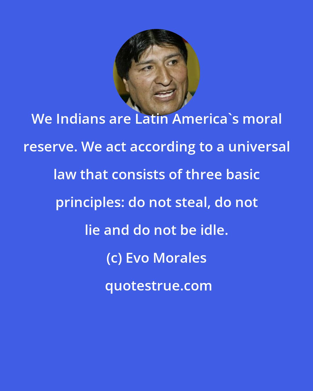 Evo Morales: We Indians are Latin America's moral reserve. We act according to a universal law that consists of three basic principles: do not steal, do not lie and do not be idle.