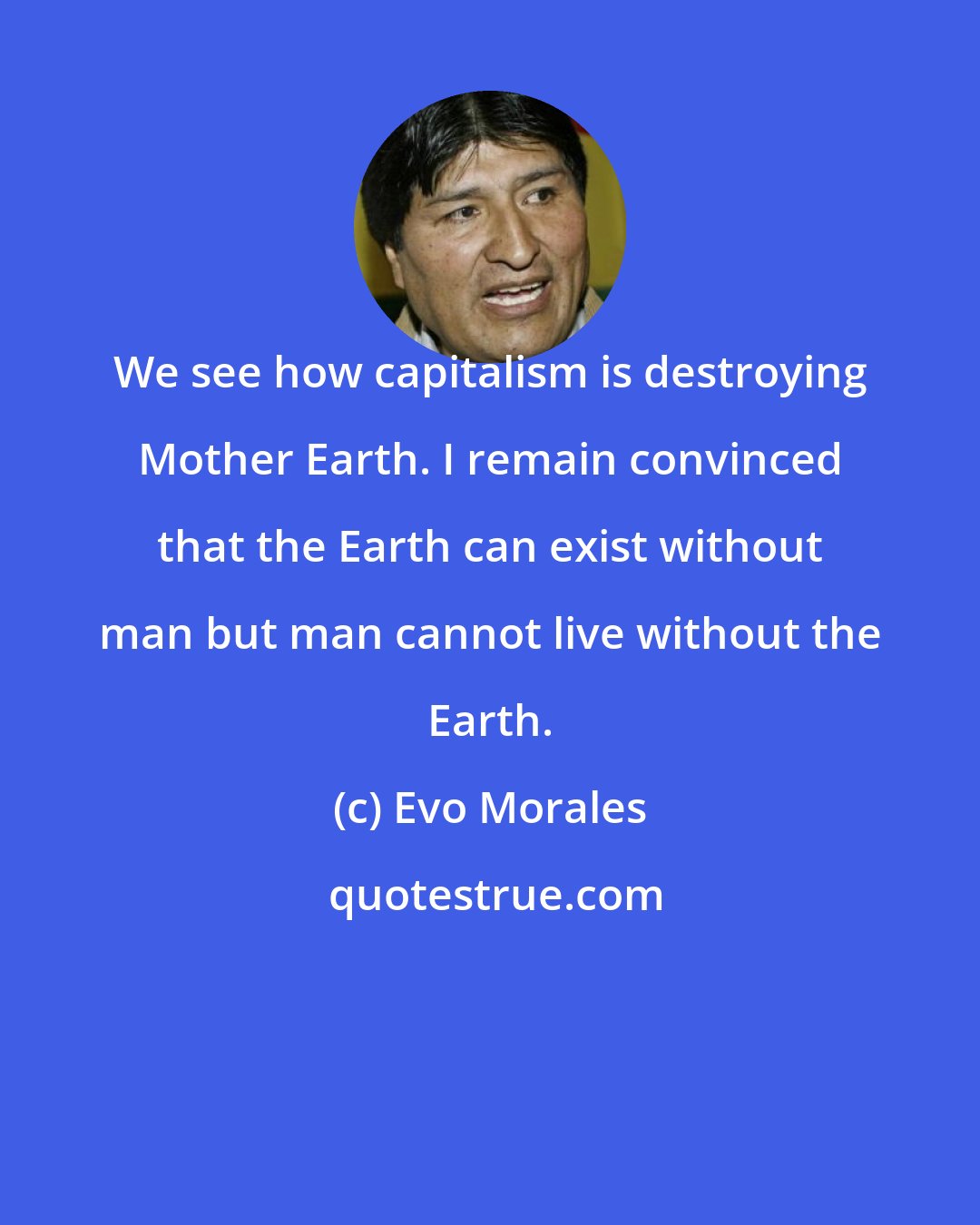 Evo Morales: We see how capitalism is destroying Mother Earth. I remain convinced that the Earth can exist without man but man cannot live without the Earth.