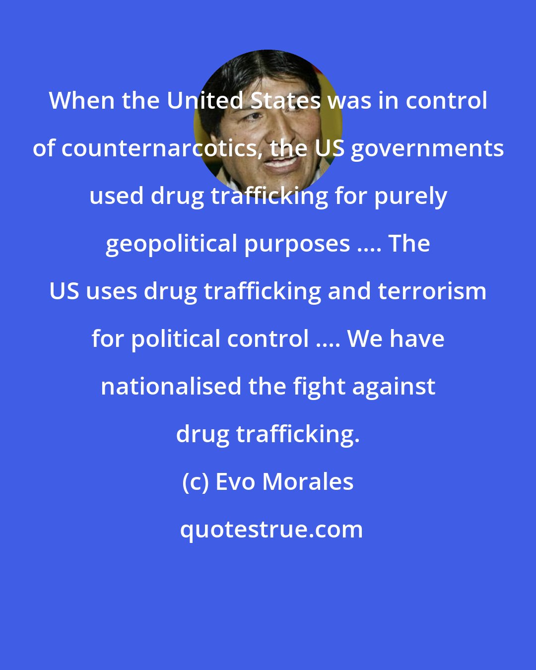 Evo Morales: When the United States was in control of counternarcotics, the US governments used drug trafficking for purely geopolitical purposes .... The US uses drug trafficking and terrorism for political control .... We have nationalised the fight against drug trafficking.