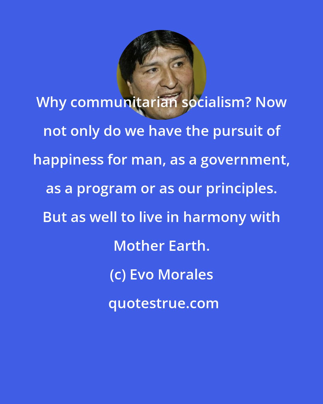 Evo Morales: Why communitarian socialism? Now not only do we have the pursuit of happiness for man, as a government, as a program or as our principles. But as well to live in harmony with Mother Earth.