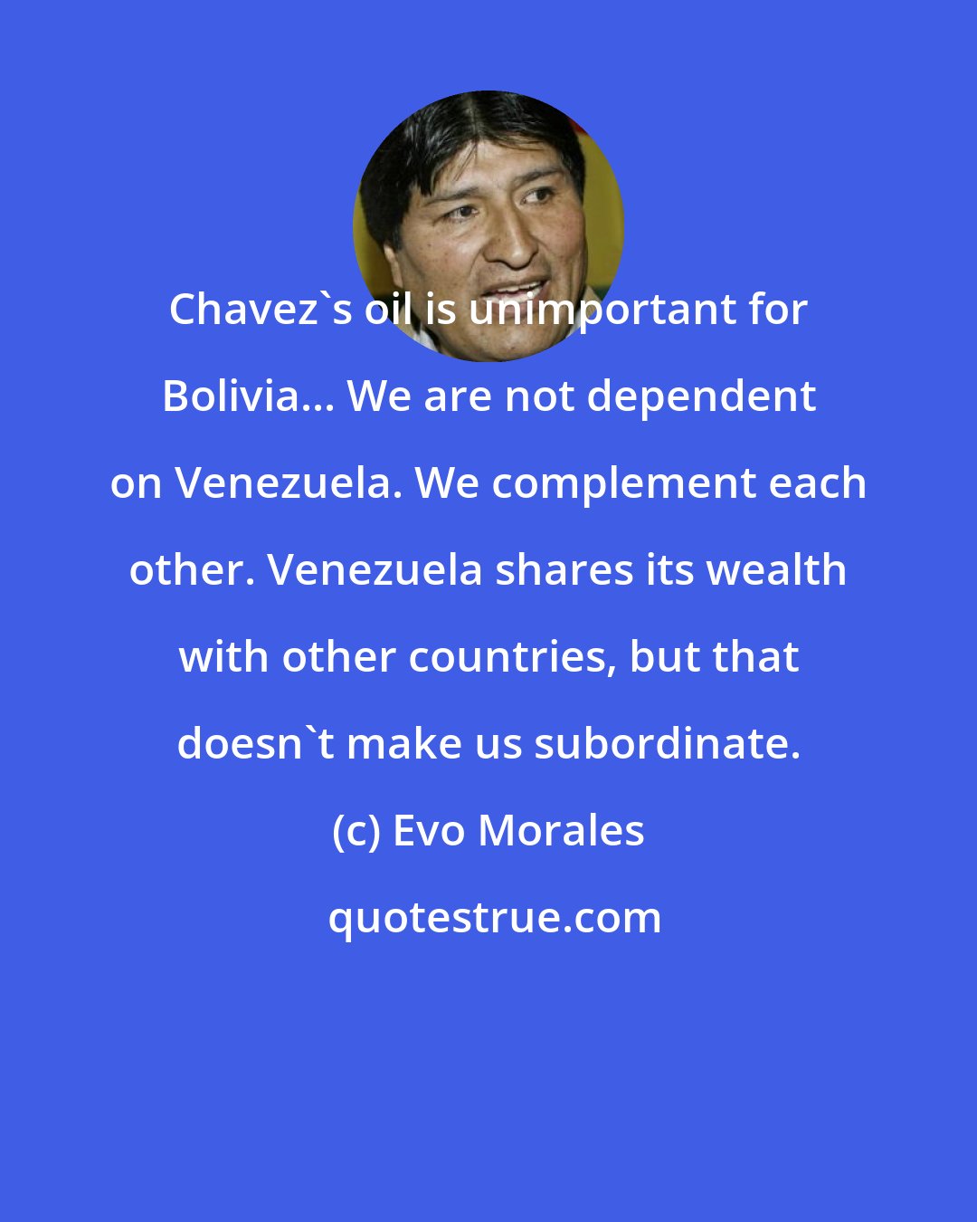 Evo Morales: Chavez's oil is unimportant for Bolivia... We are not dependent on Venezuela. We complement each other. Venezuela shares its wealth with other countries, but that doesn't make us subordinate.