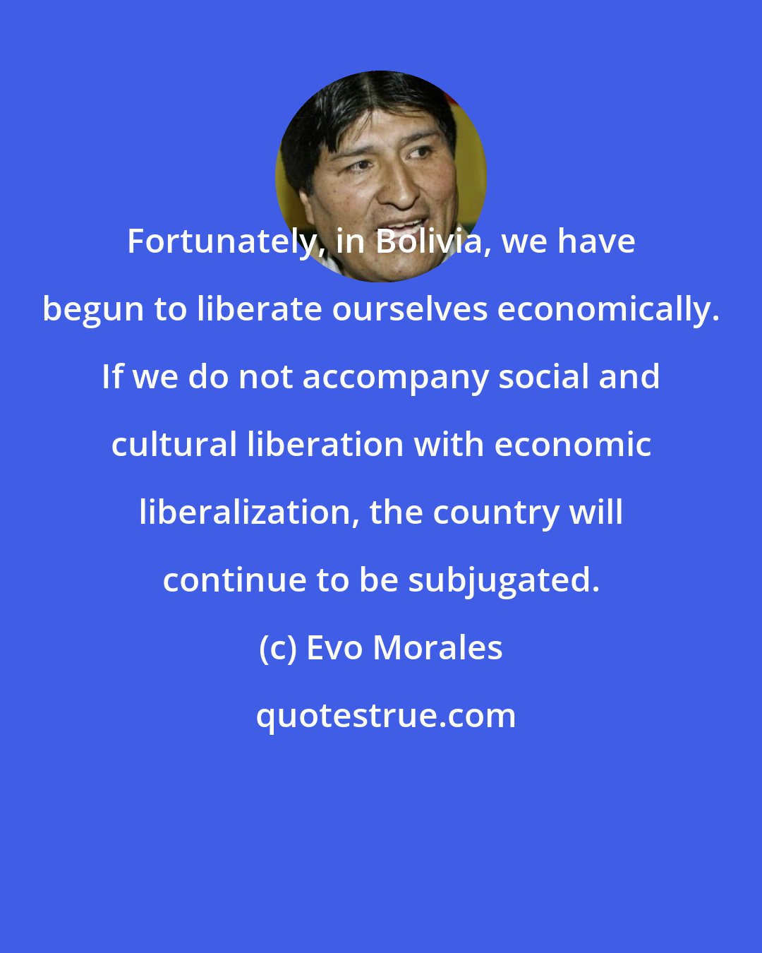 Evo Morales: Fortunately, in Bolivia, we have begun to liberate ourselves economically. If we do not accompany social and cultural liberation with economic liberalization, the country will continue to be subjugated.