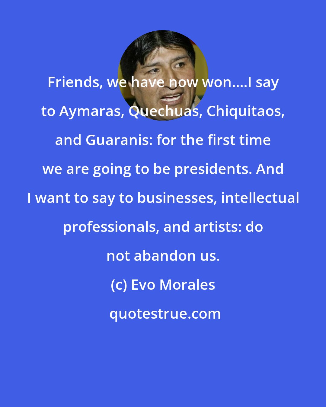 Evo Morales: Friends, we have now won....I say to Aymaras, Quechuas, Chiquitaos, and Guaranis: for the first time we are going to be presidents. And I want to say to businesses, intellectual professionals, and artists: do not abandon us.