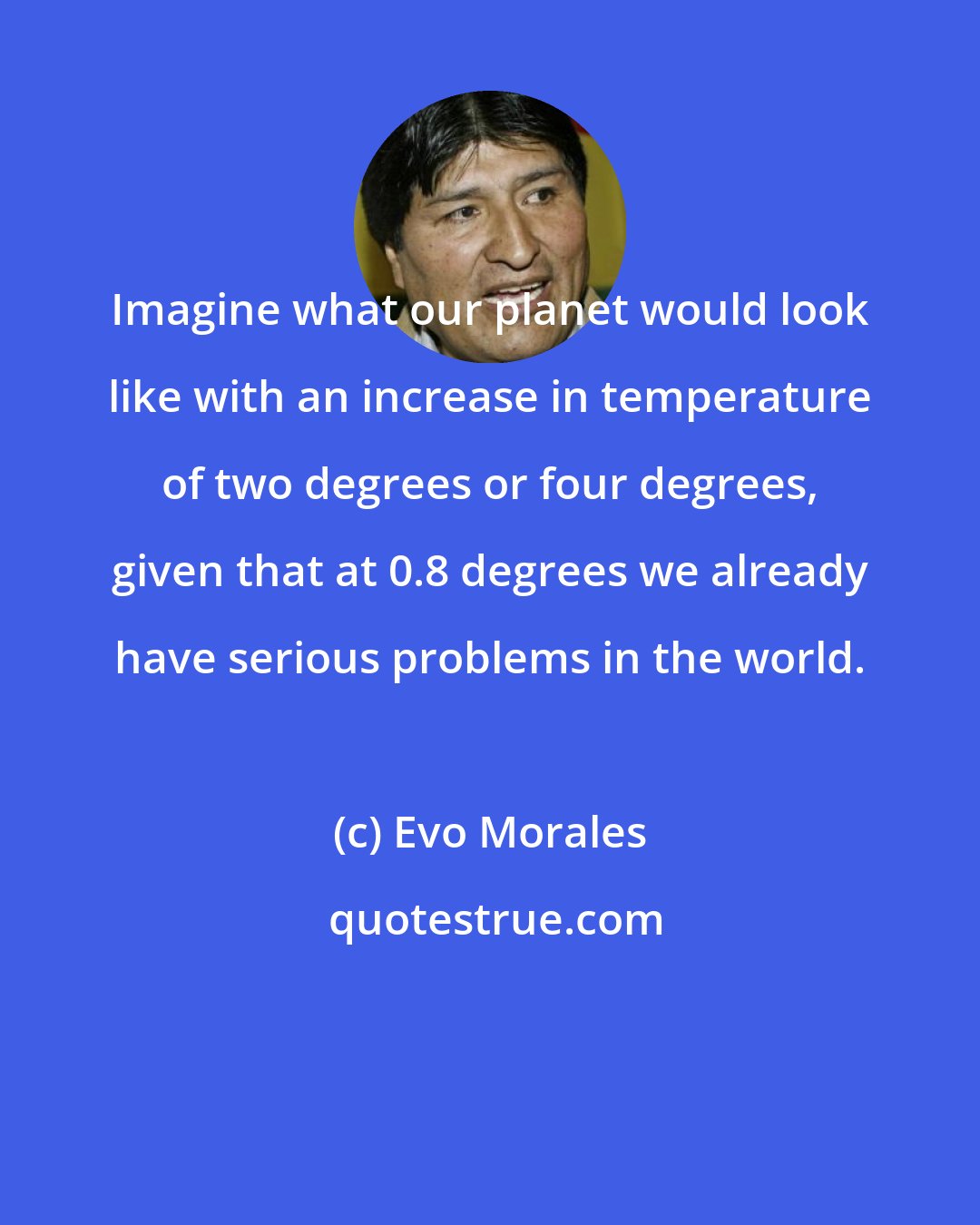 Evo Morales: Imagine what our planet would look like with an increase in temperature of two degrees or four degrees, given that at 0.8 degrees we already have serious problems in the world.