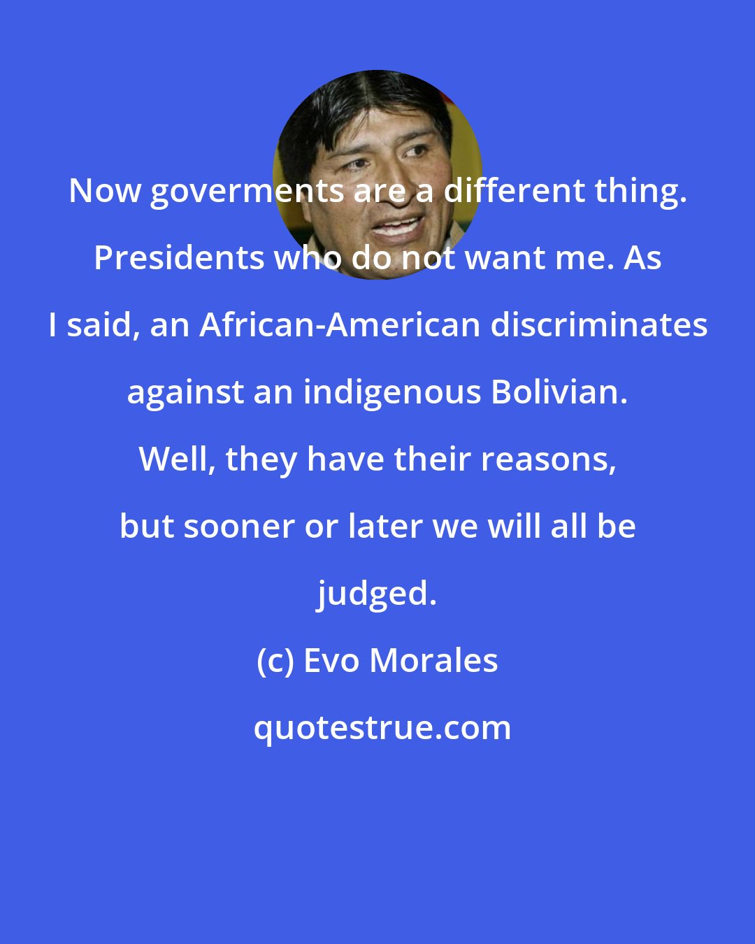 Evo Morales: Now goverments are a different thing. Presidents who do not want me. As I said, an African-American discriminates against an indigenous Bolivian. Well, they have their reasons, but sooner or later we will all be judged.