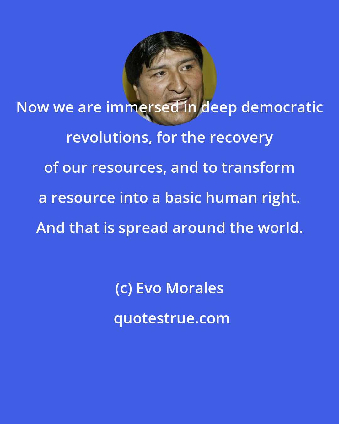 Evo Morales: Now we are immersed in deep democratic revolutions, for the recovery of our resources, and to transform a resource into a basic human right. And that is spread around the world.