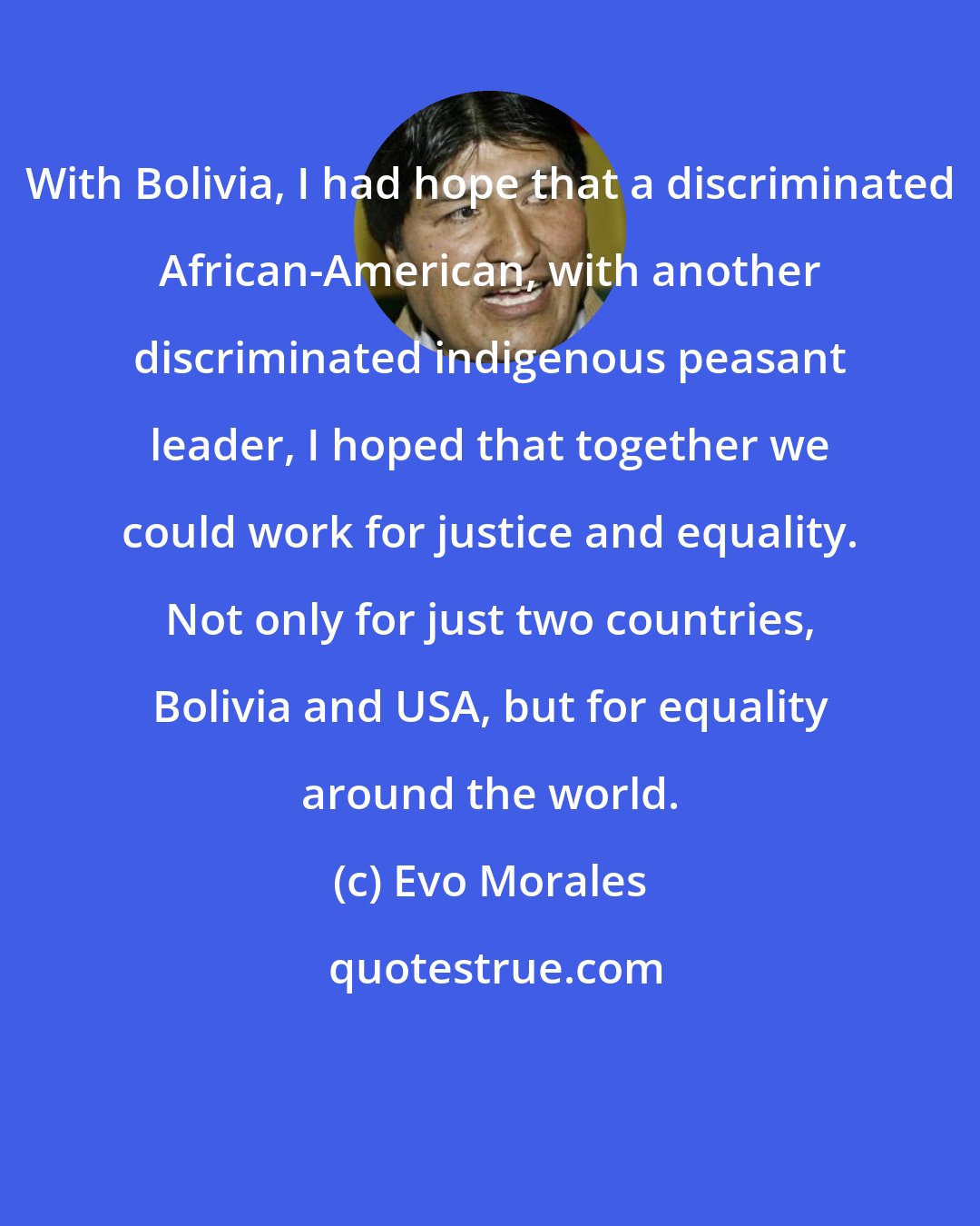Evo Morales: With Bolivia, I had hope that a discriminated African-American, with another discriminated indigenous peasant leader, I hoped that together we could work for justice and equality. Not only for just two countries, Bolivia and USA, but for equality around the world.