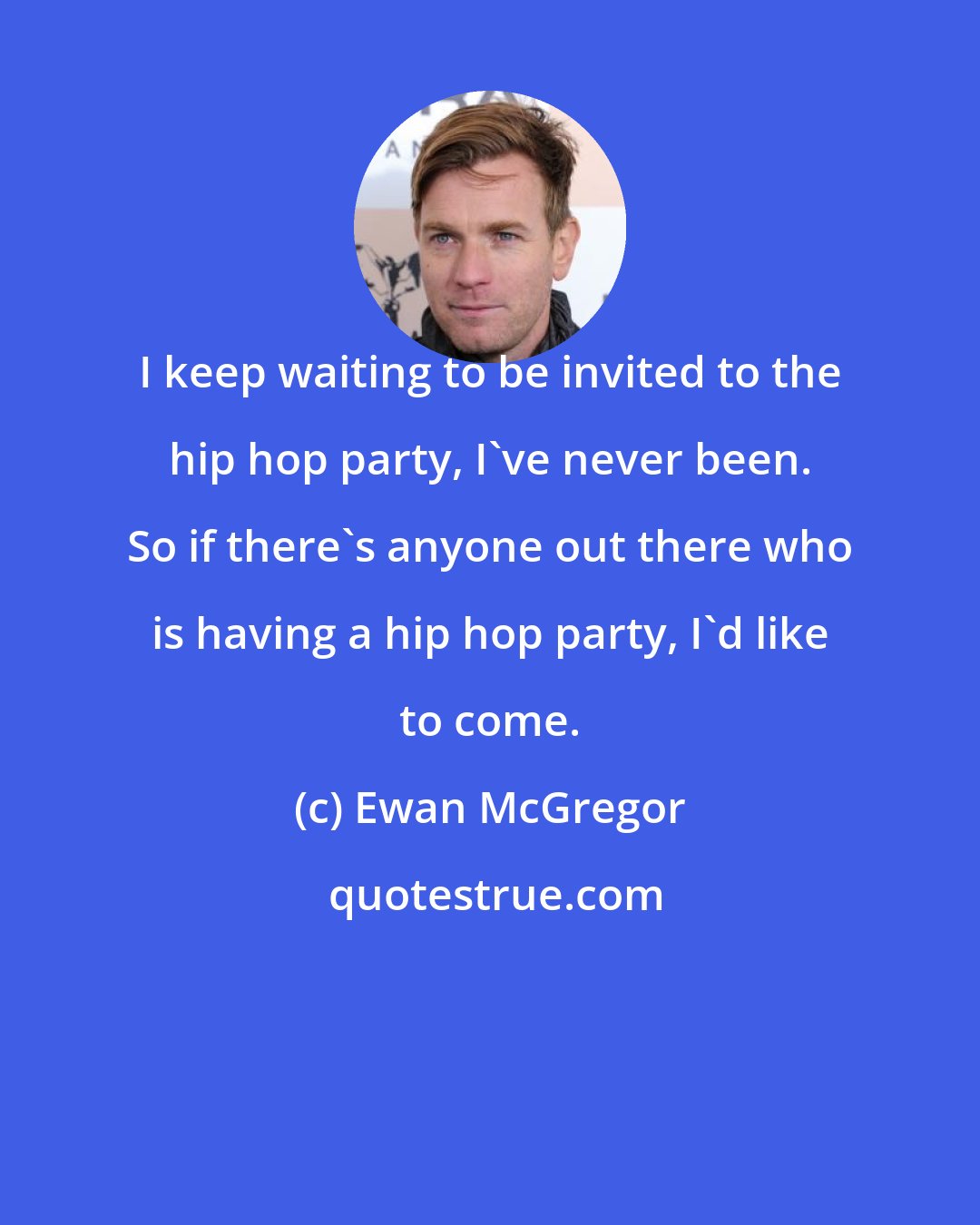 Ewan McGregor: I keep waiting to be invited to the hip hop party, I've never been. So if there's anyone out there who is having a hip hop party, I'd like to come.