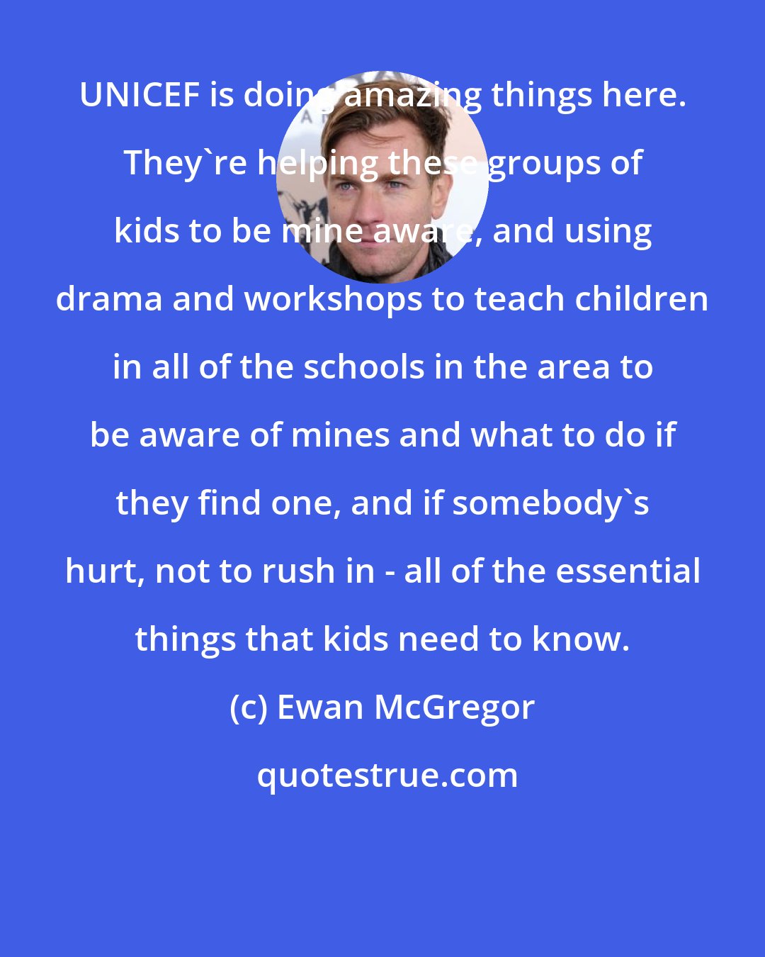 Ewan McGregor: UNICEF is doing amazing things here. They're helping these groups of kids to be mine aware, and using drama and workshops to teach children in all of the schools in the area to be aware of mines and what to do if they find one, and if somebody's hurt, not to rush in - all of the essential things that kids need to know.