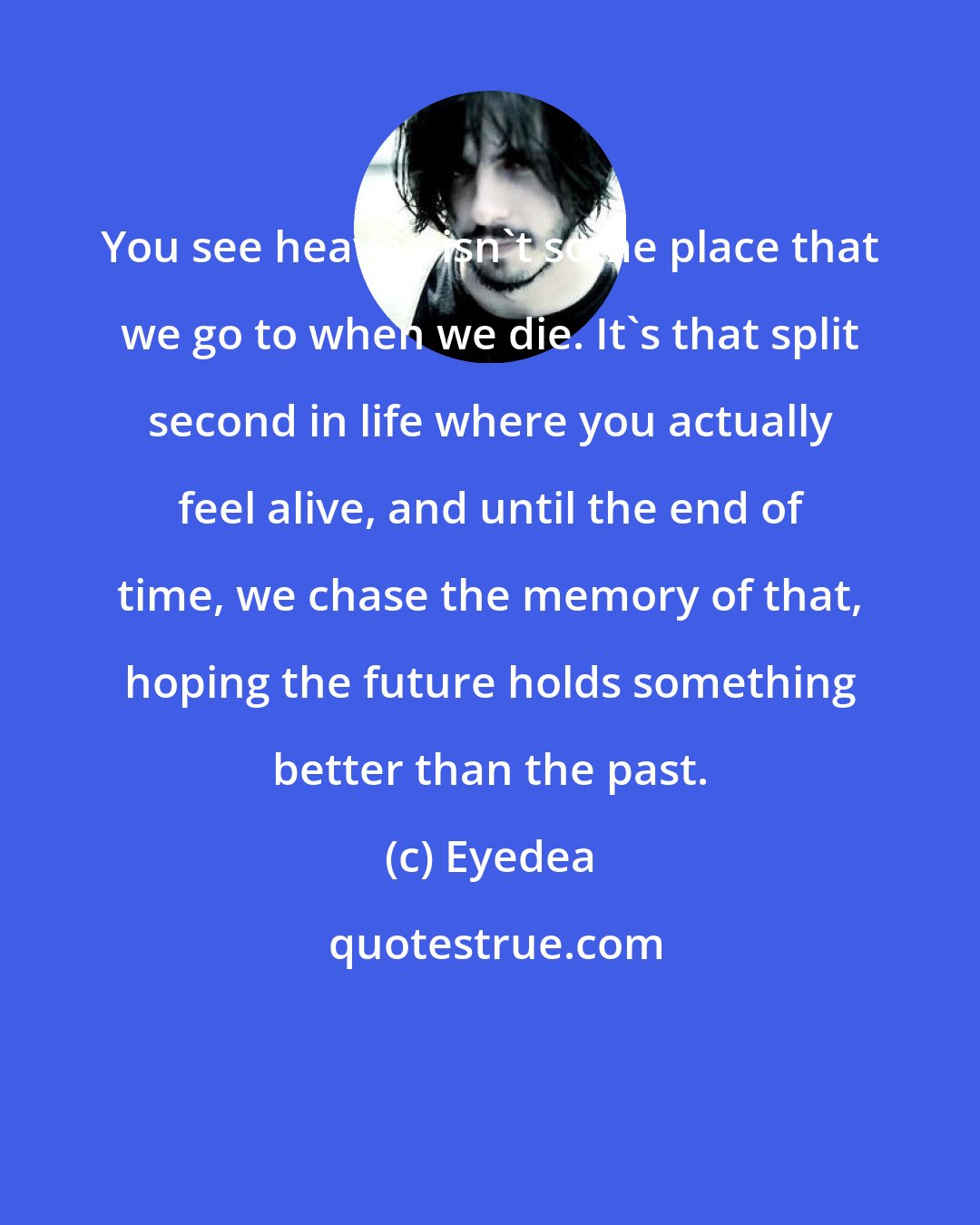 Eyedea: You see heaven isn't some place that we go to when we die. It's that split second in life where you actually feel alive, and until the end of time, we chase the memory of that, hoping the future holds something better than the past.